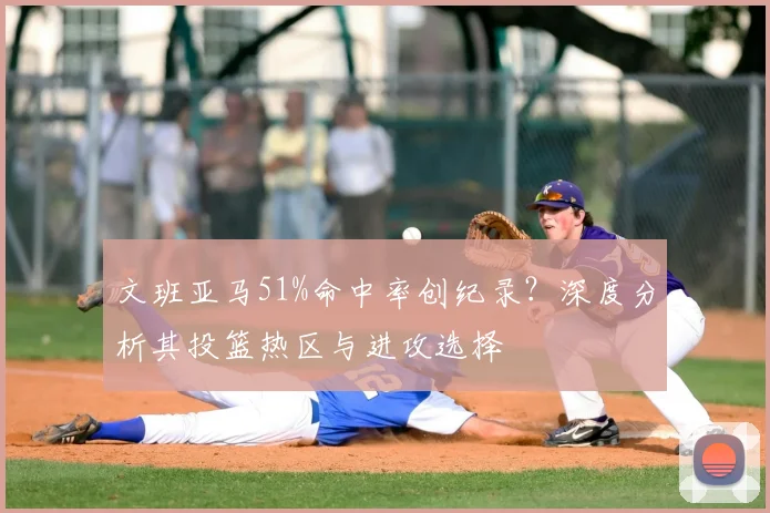 文班亚马51%命中率创纪录？深度分析其投篮热区与进攻选择