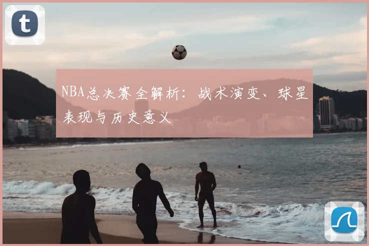 NBA总决赛全解析：战术演变、球星表现与历史意义