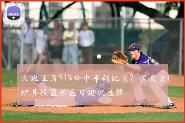 文班亚马51%命中率创纪录？深度分析其投篮热区与进攻选择