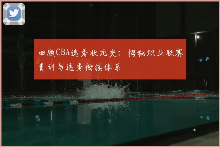回顾CBA选秀状元史：揭秘职业联赛青训与选秀衔接体系