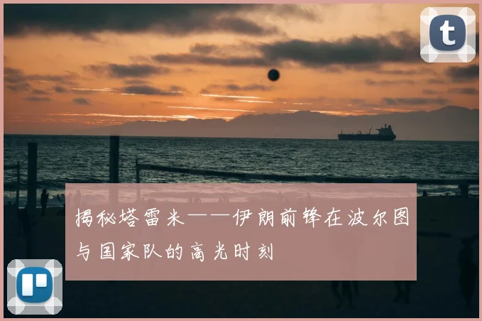 揭秘塔雷米——伊朗前锋在波尔图与国家队的高光时刻