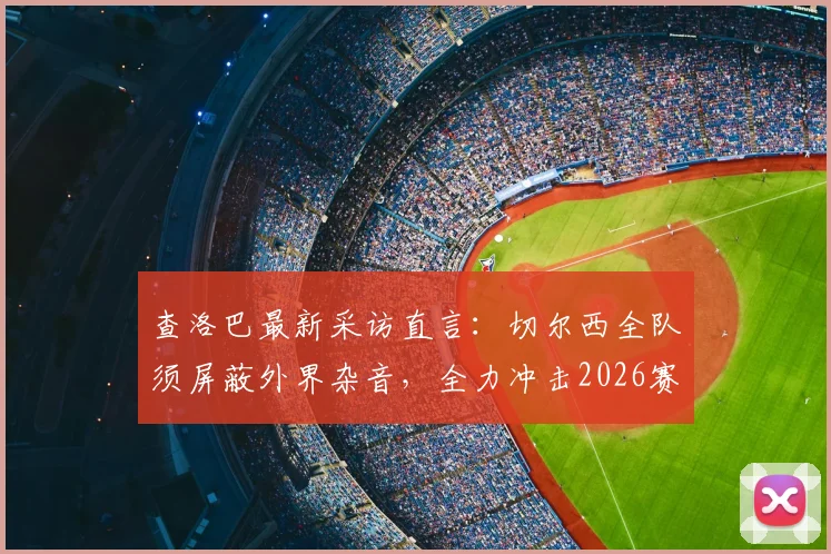 查洛巴最新采访直言：切尔西全队须屏蔽外界杂音，全力冲击2026赛季欧战资格