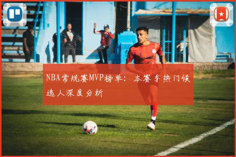 NBA常规赛MVP榜单：本赛季热门候选人深度分析