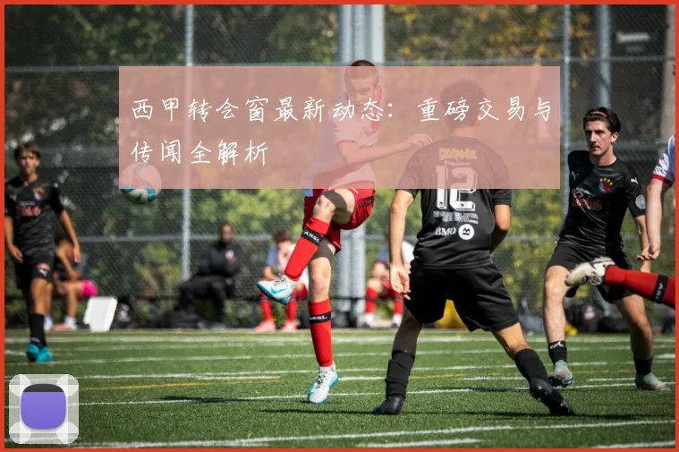 西甲转会窗最新动态：重磅交易与传闻全解析