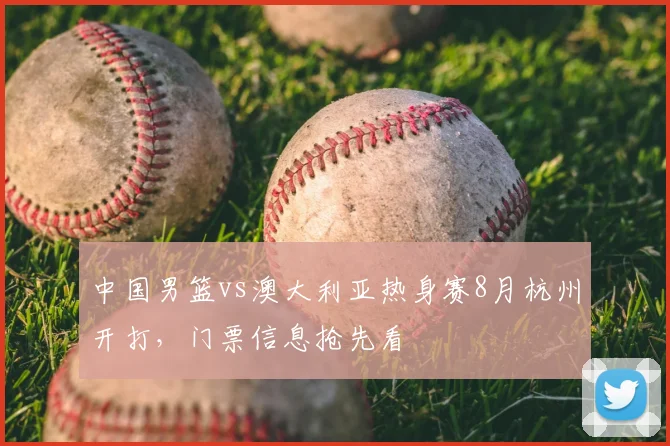 中国男篮vs澳大利亚热身赛8月杭州开打，门票信息抢先看