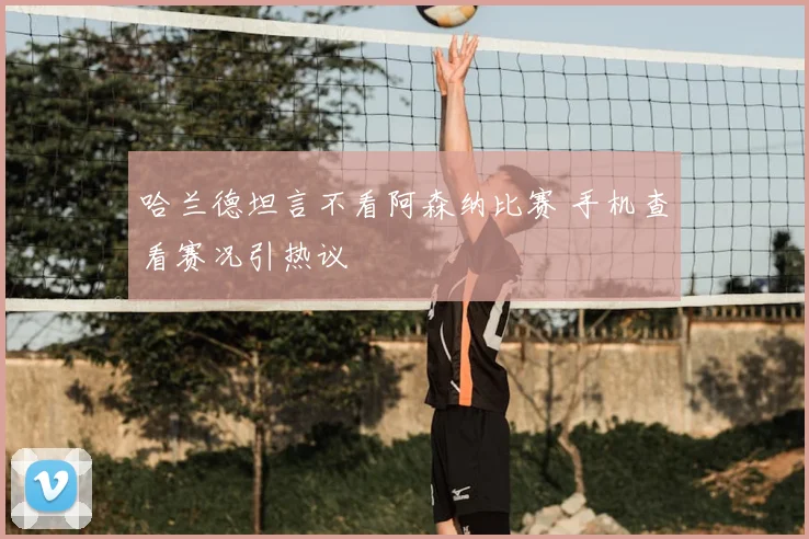 哈兰德坦言不看阿森纳比赛 手机查看赛况引热议
