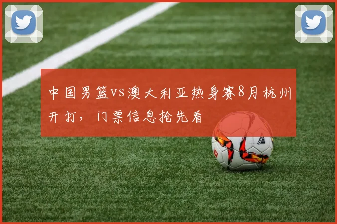 中国男篮vs澳大利亚热身赛8月杭州开打，门票信息抢先看