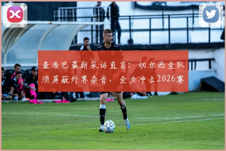 查洛巴最新采访直言：切尔西全队须屏蔽外界杂音，全力冲击2026赛季欧战资格