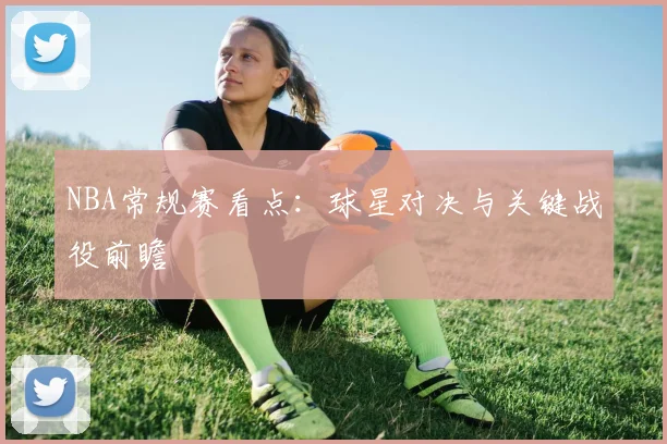 NBA常规赛看点：球星对决与关键战役前瞻