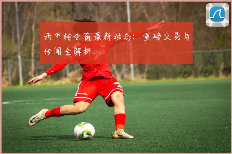 西甲转会窗最新动态：重磅交易与传闻全解析